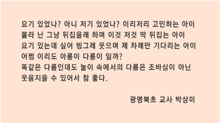 요기 있었나? 아니 저기 있었나? 이리저리 고민하는 아이
몰라 난 그냥 뒤집을래 하며 이것 저것 막 뒤집는 아이
요기 있는데 싶어 빙그레 웃으며 제 차례만 기다리는 아이
어쩜 이리도 아롱이 다롱이 일까?
똑같은 다름인데도 놀이 속에서의 다름은 조바심이 아닌
웃음지을 수 있어서 참 좋다. 광명북초 교사 박상미