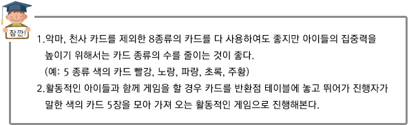1.악마, 천사 카드를 제외한 8종류의 카드를 다 사용하여도 좋지만 아이들의 집중력을 높이기 위해서는
카드 종류의 수를 줄이는 것이 좋다. (예: 5 종류 색의 카드 빨강, 노랑, 파랑, 초록, 주황)
2.활동적인 아이들과 함께 게임을 할 경우 카드를 반환점 테이블에 놓고 뛰어가 진행자가 말한 색의 카드 5장을 모아 가져 오는 활동적인 게임으로 진행해본다.