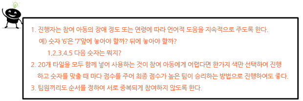 I. 진행자는 참여 아동의 장애 정도 또는 연령에 따라 언어적 도움을 지속적으로 주도록 한다.
예) 숫자 ‘6’은 ‘7’앞에 놓아야 할까? 뒤에 놓아야 할까?
1,2,3,4,5 다음 숫자는 뭐지?
II. 20개 타일을 모두 함께 넣어 사용하는 것이 참여 아동에게 어렵다면 한가지 색만 선택하여
진행하고 숫자를 맞출 때 마다 점수를 주어 최종 점수가 높은 팀이 승리하는 방법으로 진행
하여도 좋다.
III. 팀원끼리도 순서를 정하여 서로 중복되게 참여하지 않도록 한다.