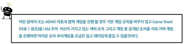 어린 참여자 또는 ADHD 아동과 함께 게임을 진행 할 경우 기본 게임 규칙을 바꾸지 않고 Game Sheet (자료 1 참조)을 나눠 주어 자신이 가지고 있는 색의 숫자 그리고 게임 중 공개된 숫자를 지워 가며 게임을 진행하면 어려운 숫자 추리게임을 조금은 쉽고 재미있게 즐길 수 있을것이다.