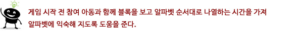 게임 시작 전 참여 아동과 함께 블록을 보고 알파벳 순서대로 나열하는 시간을 가져 알파벳에 익숙해
지도록 도움을 준다.