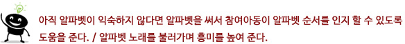 아직 알파벳이 익숙하지 않다면 알파벳을 써서 참여아동이 알파벳 순서를 인지 할 수 있도록 도움을 준다.
?알파벳 노래를 불러가며 흥미를 높여 준다.