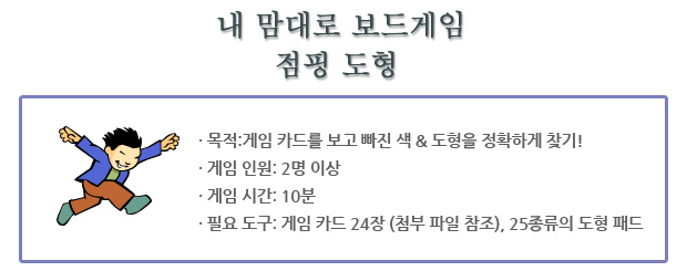 ? 목적:게임 카드를 보고 빠진 색 & 도형을 정확하게 찾기!
? 게임 인원: 2명 이상
? 게임 시간: 10분
? 필요 도구: 게임 카드 24장 (첨부 파일 참조), 25종류의 도
형 패드