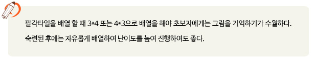팔각타일을 배열 할 때 3*4 또는 4*3으로 배열을 해야 초보자에게는 그림을 기억하기가 수월하다. 숙련된 후에는 자유롭게 배열하여 난이도를 높여 진행하여도 좋다.