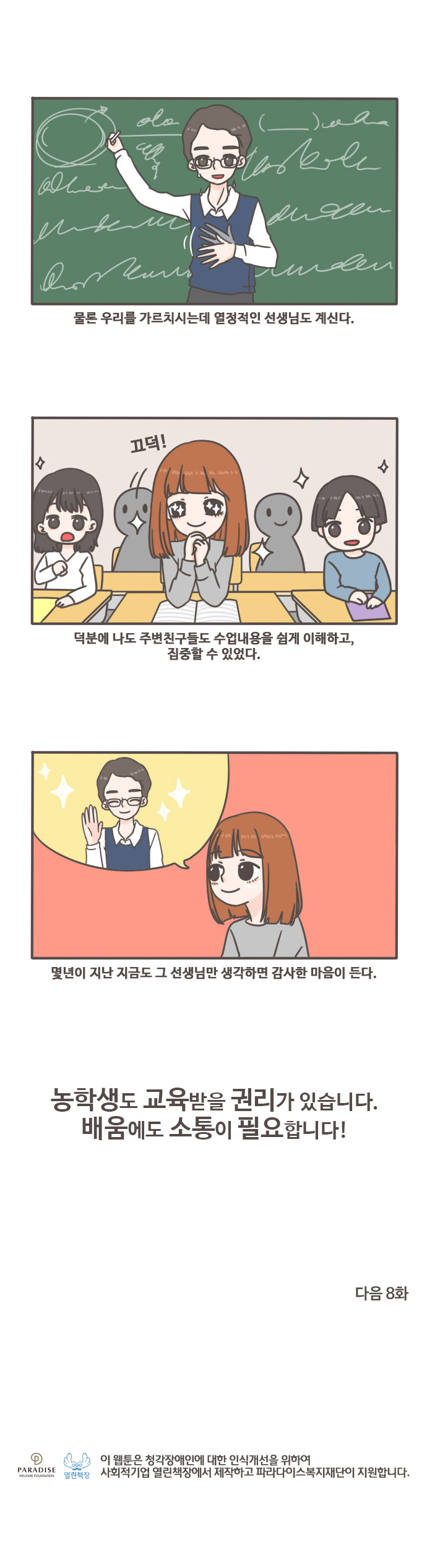 물론 우리를 가르치시는데 열정적인 선생님도 계신다. 끄덕! 덕분에 나도 주변친구들도 수업내용을 쉽게 이해하고, 집중할 수 있었다. 몇년니 지난 지금도 그 선생님만 생각하면 감사한 마음이 든다. 농학생도 교육받을 권리가 있습니다. 배움에도 소통이 필요합니다! 다음8화 열린책장 이 웹툰은 청각장애인에 대한 인식개선을 위하여 사회적기업 열린책장에서 제작하고 파라다이스복지재단이 지원합니다.