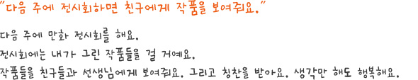 다음 주에 전시회하면 친구에게 작품을 보여줘요.다음 주에 만화 전시회를 해요.전시회에는 내가 그린 작품들을 걸 거예요.작품들을 친구들과 선생님에게 보여줘요. 그리고 칭찬을 받아요. 생각만 해도 행복해요.