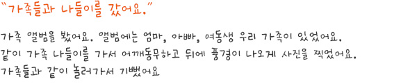 담당자 Review

희주는 가족들을 매우 좋아합니다. 엄마와 함께 하교하는 장면, 가족들과 함께 외식하는 장면 등과 같이 어떤 그림을 그리든지 가족이 항상 등장합니다. 희주는 작업 중에 이야기를 많이 하지 않고 그리기에만 집중하는데, 이번 작품을 그리면서는 오히려 가족과 함께 했던 일들을 이야기하며 즐거웠던 감정을 표현하였습니다. 평소에는 컷마다 컷 아래쪽에 칸을 나누어 글을 쓰는 편인데, 이번에는 특히 희주의 가족들에게 말풍선을 만들어, 재밌고 즐거웠던 기억을 보다 만화 형식에 가깝게 그려 표현하였습니다. 희주는 여행을 좋아하는 청소년들과 마찬가지로 어디론가 떠나는 것 자체를 즐거워하며, 그 곳에서 좋아하는 사람들과 함께 하는 것을 매우 즐거워하는 모습이었습니다. 
